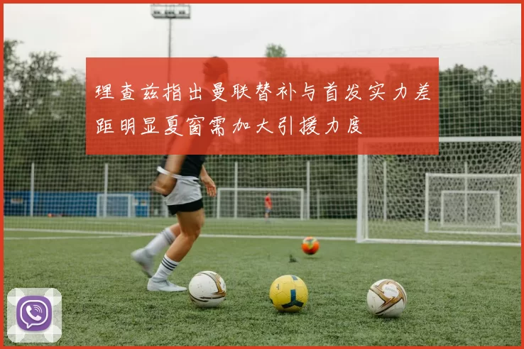 理查兹指出曼联替补与首发实力差距明显夏窗需加大引援力度