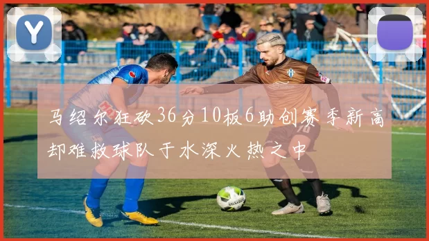 马绍尔狂砍36分10板6助创赛季新高却难救球队于水深火热之中