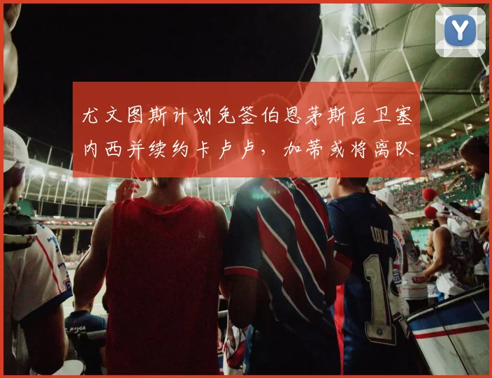 尤文图斯计划免签伯恩茅斯后卫塞内西并续约卡卢卢，加蒂或将离队
