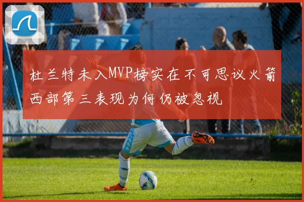 杜兰特未入MVP榜实在不可思议火箭西部第三表现为何仍被忽视