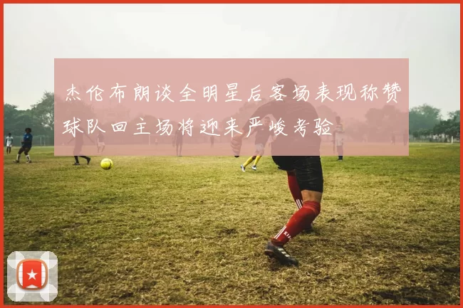 杰伦布朗谈全明星后客场表现称赞球队回主场将迎来严峻考验