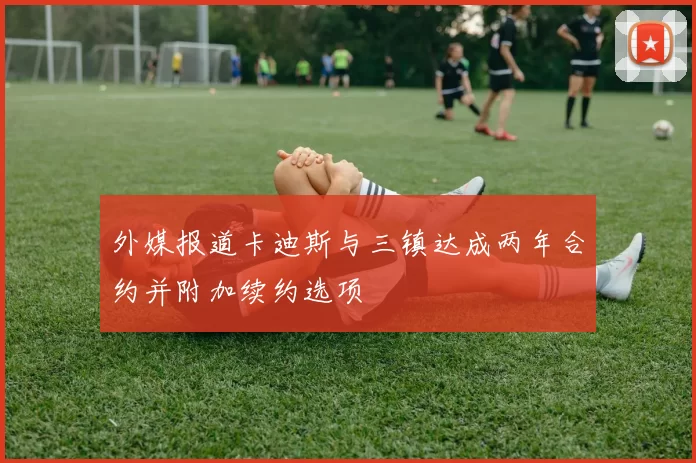 外媒报道卡迪斯与三镇达成两年合约并附加续约选项