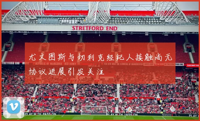 尤文图斯与切利克经纪人接触尚无协议进展引发关注